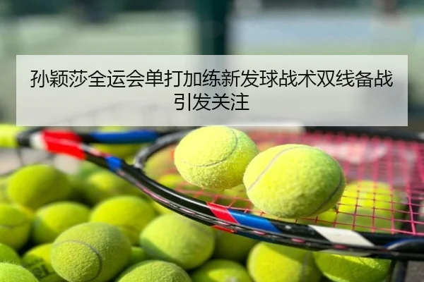 孙颖莎全运会单打加练新发球战术双线备战引发关注